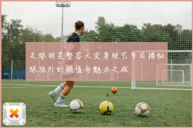 足球明星整容大变身综艺节目揭秘球场外的颜值与魅力之旅